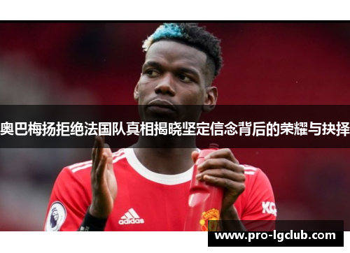 奥巴梅扬拒绝法国队真相揭晓坚定信念背后的荣耀与抉择