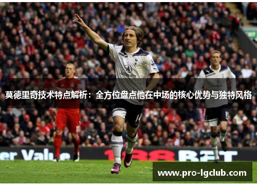 莫德里奇技术特点解析：全方位盘点他在中场的核心优势与独特风格
