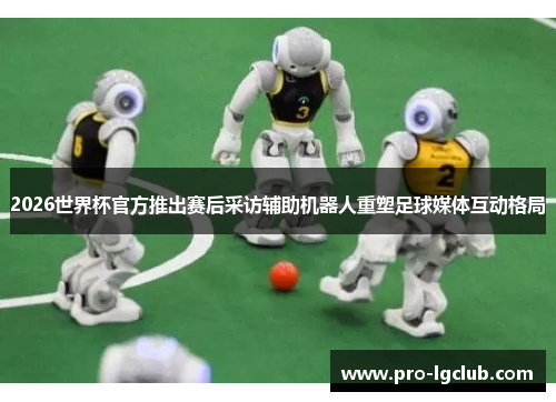 2026世界杯官方推出赛后采访辅助机器人重塑足球媒体互动格局
