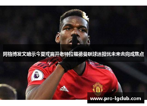 阿格博发文暗示今夏或离开老特拉福德曼联球迷担忧未来去向成焦点 阿格博发文暗示今夏或离开老特拉福德曼联球迷担忧未来去向成焦点
