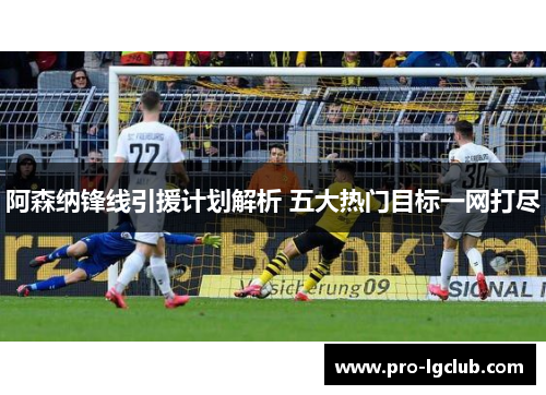 阿森纳锋线引援计划解析 五大热门目标一网打尽 阿森纳锋线引援计划解析 五大热门目标一网打尽